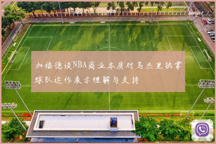 加福德谈NBA商业本质对乌杰里执掌球队运作表示理解与支持