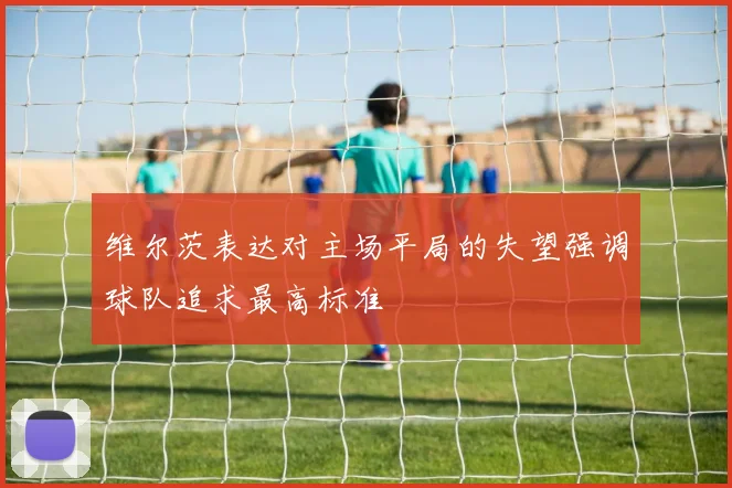 维尔茨表达对主场平局的失望强调球队追求最高标准