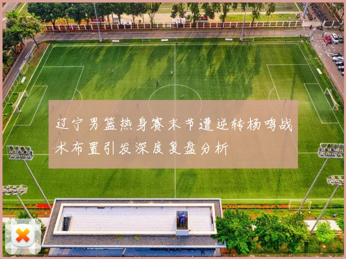 辽宁男篮热身赛末节遭逆转杨鸣战术布置引发深度复盘分析